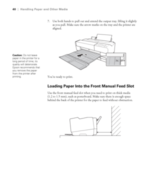 Page 402-40
40|Handling Paper and Other Media
7. Use both hands to pull out and extend the output tray, lifting it slightly 
as you pull. Make sure the arrow marks on the tray and the printer are 
aligned. 
You’re ready to print.
Loading Paper Into the Front Manual Feed Slot
Use the front manual feed slot when you need to print on thick media 
(1.2 to 1.5 mm), such as posterboard. Make sure there is enough space 
behind the back of the printer for the paper to feed without obstruction.
Caution: Do not leave...