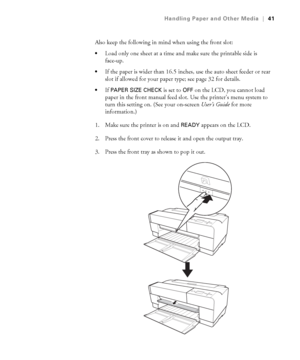 Page 412-41
Handling Paper and Other Media|41
Also keep the following in mind when using the front slot:
Load only one sheet at a time and make sure the printable side is 
face-up.
If the paper is wider than 16.5 inches, use the auto sheet feeder or rear 
slot if allowed for your paper type; see page 32 for details.
If PAPER SIZE CHECK is set to OFF on the LCD, you cannot load 
paper in the front manual feed slot. Use the printer’s menu system to 
turn this setting on. (See your on-screen User’s Guide for more...