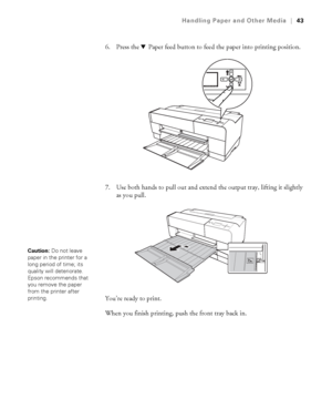 Page 432-43
Handling Paper and Other Media|43
6. Press the dPaper feed button to feed the paper into printing position.
7. Use both hands to pull out and extend the output tray, lifting it slightly 
as you pull.
You’re ready to print. 
When you finish printing, push the front tray back in.
Caution: Do not leave 
paper in the printer for a 
long period of time; its 
quality will deteriorate. 
Epson recommends that 
you remove the paper 
from the printer after 
printing.
sp3800Guide.book  Page 43  Monday, January...