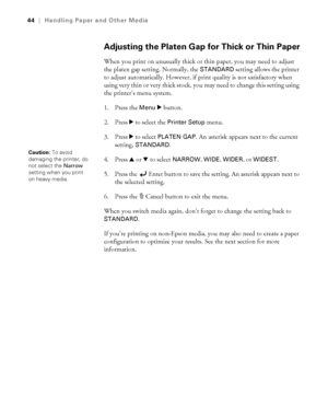 Page 442-44
44|Handling Paper and Other Media
Adjusting the Platen Gap for Thick or Thin Paper
When you print on unusually thick or thin paper, you may need to adjust 
the platen gap setting. Normally, the 
STANDARD setting allows the printer 
to adjust automatically. However, if print quality is not satisfactory when 
using very thin or very thick stock, you may need to change this setting using 
the printer’s menu system.
1. Press the 
Menu r button. 
2. Press r
 to select the Printer Setup menu.
3. Press r...