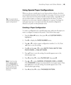 Page 452-45
Handling Paper and Other Media|45
Using Special Paper Configurations
When you choose a media type in your Epson printer software, the driver 
automatically determines the best settings for your paper. However, you may 
want to fine-tune how the printer handles certain media—especially if you 
use non-Epson paper or a paper not supported by the driver. For these 
situations, you can create a special configuration, or group of settings, for 
each paper type (up to ten types) and select the desired...