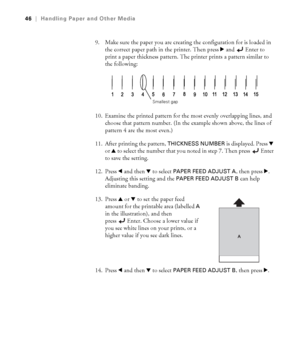 Page 462-46
46|Handling Paper and Other Media
9. Make sure the paper you are creating the configuration for is loaded in 
the correct paper path in the printer. Then press r and Enter to 
print a paper thickness pattern. The printer prints a pattern similar to 
the following:
10. Examine the printed pattern for the most evenly overlapping lines, and 
choose that pattern number. (In the example shown above, the lines of 
pattern 4 are the most even.)
11. After printing the pattern, 
THICKNESS NUMBER is...