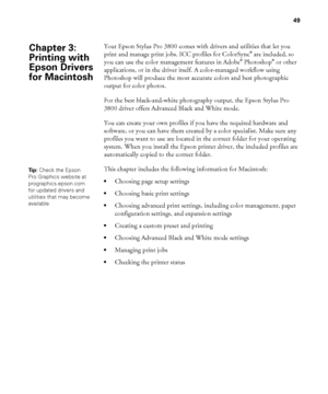 Page 4949
49
Your Epson Stylus Pro 3800 comes with drivers and utilities that let you 
print and manage print jobs. ICC profiles for ColorSync® are included, so 
you can use the color management features in Adobe® Photoshop® or other 
applications, or in the driver itself. A color-managed workflow using 
Photoshop will produce the most accurate colors and best photographic 
output for color photos.
For the best black-and-white photography output, the Epson Stylus Pro 
3800 driver offers Advanced Black and White...