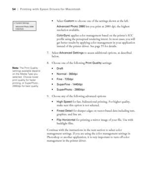 Page 543-54
54|Printing with Epson Drivers for Macintosh

Select Custom to choose one of the settings shown at the left.
Advanced Photo 2880 lets you print at 2880 dpi, the highest 
resolution available.
ColorSync applies color management based on the printer’s ICC 
profile using the perceptual rendering intent. In most cases, you will 
get better results by applying color management in your application 
instead of the printer driver. See page 55 for details.
7. Select 
Advanced Settings to access additional...
