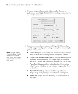 Page 563-56
56|Printing with Epson Drivers for Macintosh
3. If you are using non-Epson media and you need to fine-tune its 
performance, select 
Paper Configuration from the pop-up menu. You 
see a window like this one:
4. Select the correct settings to match your ICC profile. These settings 
override any paper configuration settings you may have made using the 
printer’s control panel.
 Color Density lets you control the ink saturation level (for example, 
when you turn off color management in your printer...