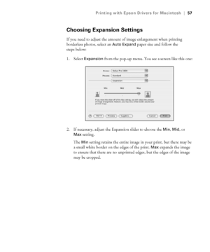 Page 573-57
Printing with Epson Drivers for Macintosh|57
Choosing Expansion Settings
If you need to adjust the amount of image enlargement when printing 
borderless photos, select an 
Auto Expand paper size and follow the 
steps below:
1. Select 
Expansion from the pop-up menu. You see a screen like this one:
2. If necessary, adjust the Expansion slider to choose the 
Min, Mid, or 
Max setting.
The 
Min setting retains the entire image in your print, but there may be 
a small white border on the edges of the...