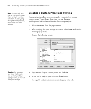 Page 583-58
58|Printing with Epson Drivers for Macintosh
Creating a Custom Preset and Printing
Once you’ve selected the correct settings for your print job, create a 
custom preset. This will save time when you use the same 
profile/printer/ink/media combination for future print jobs.
1. Select 
Summary from the pop-up menu.
2. After verifying that your settings are correct, select 
Save As from the 
Presets pop-up menu.
You see the following screen:
3. Type a name for your custom preset, and click 
OK.
4. When...