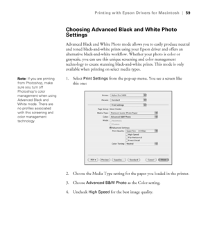 Page 593-59
Printing with Epson Drivers for Macintosh|59
Choosing Advanced Black and White Photo 
Settings
Advanced Black and White Photo mode allows you to easily produce neutral 
and toned black-and-white prints using your Epson driver and offers an 
alternative black-and-white workflow. Whether your photo is color or 
grayscale, you can use this unique screening and color management 
technology to create stunning black-and-white prints. This mode is only 
available when printing on select media types.
1....