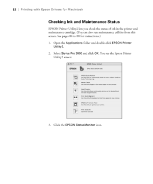 Page 623-62
62|Printing with Epson Drivers for Macintosh
Checking Ink and Maintenance Status
EPSON Printer Utility2 lets you check the status of ink in the printer and 
maintenance cartridge. (You can also run maintenance utilities from this 
screen. See pages 84 to 88 for instructions.)
1. Open the 
Applications folder and double-click EPSON Printer 
Utility2
. 
2. Select 
Stylus Pro 3800 and click OK. You see the Epson Printer 
Utility2 screen:
3. Click the 
EPSON StatusMonitor icon. 
sp3800Guide.book  Page...