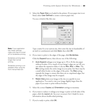 Page 694-69
Printing with Epson Drivers for Windows|69
3. Select the Paper Size you loaded in the printer. If your paper size is not 
listed, select 
User Defined to create a custom paper size.
You see a window like this one:
Type a name for your custom size, then enter the size in hundredths of 
an inch (or centimeters) and click 
Save, then click OK.
4. If you want to print to the edges of the page, click 
Borderless.
Click the 
Expand button, then choose one of the following:
 Auto Expand enlarges your image...