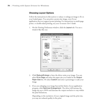 Page 704-70
70|Printing with Epson Drivers for Windows
Choosing Layout Options
Follow the instructions in this section to reduce or enlarge an image to fit on 
your loaded paper. You can print a poster-size image, even if your 
application does not support poster printing. For instructions on multi-page, 
poster, or double-sided printing, see your on-screen User’s Guide.
1. On the Printing Preferences window, click the 
Layout tab. You see a 
window like this one:
2. Click 
Reduce/Enlarge to have the driver...