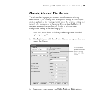 Page 714-71
Printing with Epson Drivers for Windows|71
Choosing Advanced Print Options
The advanced settings give you complete control over your printing 
environment. If you are using color management settings in Photoshop or 
another application, it is very important to access the advanced settings and 
turn off color management in the printer driver, as described below. If 
necessary, you can also control the ink density by using the paper 
configuration settings as described on page 72.
1. Access your...