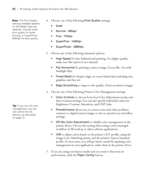 Page 724-72
72|Printing with Epson Drivers for Windows
4. Choose one of the following Print Quality settings:

 Normal - 360dpi 
 Fine - 720dpi 
 SuperFine - 1440dpi 
 SuperPhoto - 2880dpi 
5. Choose any of the following advanced options:
 High Speed for fast, bidirectional printing. For higher quality, 
make sure this option is not selected.
 Flip Horizontal for printing a mirror image of your file. Use with 
backlight film.
 Finest Detail for sharper edges on vector-based data including text, 
graphics, and...