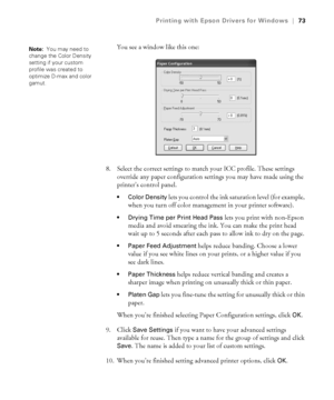 Page 734-73
Printing with Epson Drivers for Windows|73
You see a window like this one:
8. Select the correct settings to match your ICC profile. These settings 
override any paper configuration settings you may have made using the 
printer’s control panel.
 Color Density lets you control the ink saturation level (for example, 
when you turn off color management in your printer software).
 Drying Time per Print Head Pass lets you print with non-Epson 
media and avoid smearing the ink. You can make the print head...