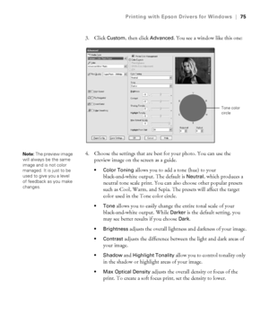 Page 754-75
Printing with Epson Drivers for Windows|75
3. Click Custom, then click Advanced. You see a window like this one:
4. Choose the settings that are best for your photo. You can use the 
preview image on the screen as a guide. 
 Color Toning allows you to add a tone (hue) to your 
black-and-white output. The default is 
Neutral, which produces a 
neutral tone scale print. You can also choose other popular presets 
such as Cool, Warm, and Sepia. The presets will affect the target 
color used in the Tone...