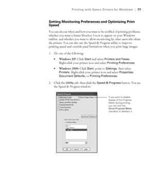 Page 774-77
Printing with Epson Drivers for Windows|77
Setting Monitoring Preferences and Optimizing Print 
Speed
You can choose when and how you want to be notified of printing problems, 
whether you want a Status Monitor 3 icon to appear on your Windows 
taskbar, and whether you want to allow monitoring by other users who share 
the printer. You can also use the Speed & Progress utility to improve 
printing speed and override pixel limitations when you print large images. 
1. Do one of the following:
Windows...