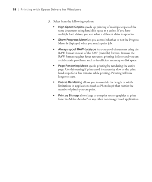 Page 784-78
78|Printing with Epson Drivers for Windows
3. Select from the following options:
 High Speed Copies speeds up printing of multiple copies of the 
same document using hard disk space as a cache. If you have 
multiple hard drives, you can select a different drive to spool to.
 Show Progress Meter lets you control whether or not the Progress 
Meter is displayed when you send a print job. 
 Always spool RAW datatype lets you spool documents using the 
RAW format instead of the EMF (metafile) format....