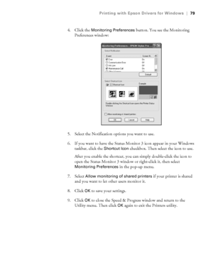 Page 794-79
Printing with Epson Drivers for Windows|79
4. Click the Monitoring Preferences button. You see the Monitoring 
Preferences window:
5. Select the Notification options you want to use. 
6. If you want to have the Status Monitor 3 icon appear in your Windows 
taskbar, click the 
Shortcut Icon checkbox. Then select the icon to use. 
After you enable the shortcut, you can simply double-click the icon to 
open the Status Monitor 3 window or right-click it, then select 
Monitoring Preferences in the pop-up...