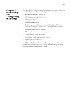 Page 8181
81
The Epson Stylus Pro 3800 requires little maintenance to keep working at its 
best. This chapter describes the following routine procedures:
Checking printer status and part life
Checking and cleaning the print head
Aligning the print head
Replacing ink cartridges
Performing additional maintenance tasks (changing the black ink 
cartridge, adjusting the date and time, adjusting the LCD contrast)
Replacing the maintenance cartridge
Cleaning the printer
Transporting or storing the printer
Uninstalling...