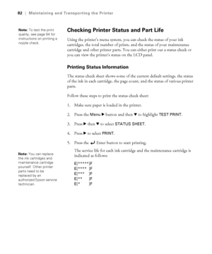 Page 825-82
82|Maintaining and Transporting the Printer
Checking Printer Status and Part Life
Using the printer’s menu system, you can check the status of your ink 
cartridges, the total number of prints, and the status of your maintenance 
cartridge and other printer parts. You can either print out a status check or 
you can view the printer’s status on the LCD panel. 
Printing Status Information 
The status check sheet shows some of the current default settings, the status 
of the ink in each cartridge, the...