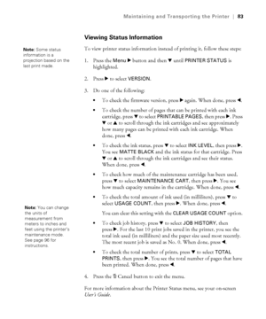 Page 835-83
Maintaining and Transporting the Printer|83
Viewing Status Information
To view printer status information instead of printing it, follow these steps:
1. Press the 
Menu r button and then d until PRINTER STATUS is 
highlighted.
2. Press r to select 
VERSION.
3. Do one of the following: 
To check the firmware version, press r again. When done, press l.
To check the number of pages that can be printed with each ink 
cartridge, press d to select 
PRINTABLE PAGES, then press r. Press 
d or u to scroll...