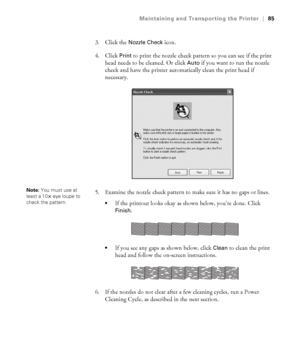 Page 855-85
Maintaining and Transporting the Printer|85
3. Click the Nozzle Check icon.
4. Click 
Print to print the nozzle check pattern so you can see if the print 
head needs to be cleaned. Or click 
Auto if you want to run the nozzle 
check and have the printer automatically clean the print head if 
necessary.
5. Examine the nozzle check pattern to make sure it has no gaps or lines. 
If the printout looks okay as shown below, you’re done. Click 
Finish. 
If you see any gaps as shown below, click Clean to...