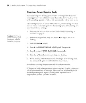 Page 865-86
86|Maintaining and Transporting the Printer
Running a Power Cleaning Cycle
You can run a power cleaning cycle from the control panel if the normal 
cleaning process is not sufficient to clear the nozzles. However, the power 
cycle uses a large quantity of ink, so it is recommended only as a last resort. 
The cartridges need to be at least 50% full to use power cleaning. You may 
need to replace a low cartridge to run the cleaning cycle. After cleaning, you 
can reinsert the old cartridge.
1. Print a...