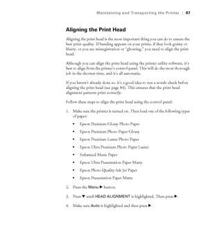 Page 875-87
Maintaining and Transporting the Printer|87
Aligning the Print Head
Aligning the print head is the most important thing you can do to ensure the 
best print quality. If banding appears on your prints, if they look grainy or 
blurry, or you see misregistration or “ghosting,” you need to align the print 
head. 
Although you can align the print head using the printer utility software, it’s 
best to align from the printer’s control panel. This will do the most thorough 
job in the shortest time, and...