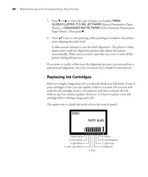 Page 885-88
88|Maintaining and Transporting the Printer
5. Press d or u to select the type of paper you loaded: PREM. 
GLOSSY/LUSTER
, P Q INK JET PAPER (Epson Presentation Paper 
Matte), or 
ENHANCED MATTE PAPER (Ultra Premium Presentation 
Paper Matte). Then press r.
6. Press
 Enter to start printing. After printing is complete, the printer 
starts aligning the print head.
It takes several minutes to run the head alignment. The printer’s white 
beam sensor reads the alignment pattern and adjusts the printer...