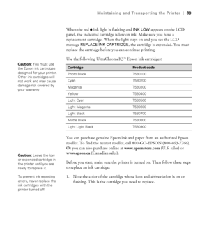 Page 895-89
Maintaining and Transporting the Printer|89
When the red B ink light is flashing and INK LOW appears on the LCD 
panel, the indicated cartridge is low on ink. Make sure you have a 
replacement cartridge. When the light stays on and you see the LCD 
message 
REPLACE INK CARTRIDGE, the cartridge is expended. You must 
replace the cartridge before you can continue printing. 
Use the following UltraChromeK3
TM Epson ink cartridges:
You can purchase genuine Epson ink and paper from an authorized Epson...
