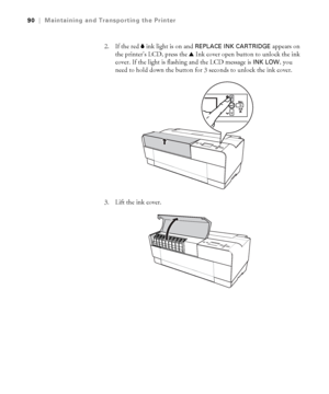 Page 905-90
90|Maintaining and Transporting the Printer
2. If the red B ink light is on and REPLACE INK CARTRIDGE appears on 
the printer’s LCD, press the u Ink cover open button to unlock the ink 
cover. If the light is flashing and the LCD message is 
INK LOW, you 
need to hold down the button for 3 seconds to unlock the ink cover.
3. Lift the ink cover.
sp3800Guide.book  Page 90  Monday, January 29, 2007  11:08 AM
 