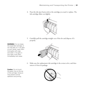 Page 915-91
Maintaining and Transporting the Printer|91
4. Press the ink eject button above the cartridge you need to replace. The 
ink cartridge slides out slightly.
5. Carefully pull the cartridge straight out of the slot and dispose of it 
properly.
6. Make sure the replacement ink cartridge is the correct color, and then 
remove it from its package. 
WARNING: Do not shake 
the expended cartridge, or 
ink may leak out. If ink gets 
on your hands, wash them 
thoroughly with soap 
and water. If ink gets in...