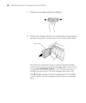 Page 925-92
92|Maintaining and Transporting the Printer
7. Shake the ink cartridge well before installing it.
8. Hold the ink cartridge with the arrow mark facing up and pointing to 
the back of the printer, and then insert it into the slot until it clicks.
The printer has a protection system to prevent improper cartridge 
insertion. If you cannot insert the ink cartridge easily or if you see the 
message 
INK CARTRIDGE ERROR on the LCD panel, the type of 
cartridge may be incorrect. Check the package and...