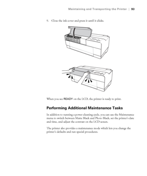 Page 935-93
Maintaining and Transporting the Printer|93
9. Close the ink cover and press it until it clicks. 
When you see 
READY on the LCD, the printer is ready to print. 
Performing Additional Maintenance Tasks
In addition to running a power cleaning cycle, you can use the Maintenance 
menu to switch between Matte Black and Photo Black, set the printer’s date 
and time, and adjust the contrast on the LCD screen. 
The printer also provides a maintenance mode which lets you change the 
printer’s defaults and...