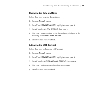 Page 955-95
Maintaining and Transporting the Printer|95
Changing the Date and Time
Follow these steps to set the date and time:
1. Press the 
Menu r button.
2. Press d until 
MAINTENANCE is highlighted, then press r.
3. Press d to select 
CLOCK SETTING, then press r.
4. Use u or d to set each item in the date and time, displayed in the 
following format: 
MM/DD/YY HH:MM.
5. Press + Cancel when you finish.
Adjusting the LCD Contrast
Follow these steps to change the LCD contrast:
1. Press the 
Menu r button.
2....