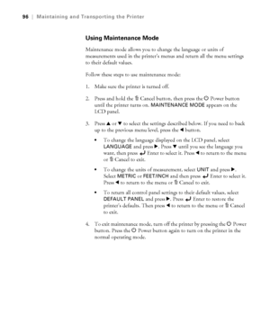 Page 965-96
96|Maintaining and Transporting the Printer
Using Maintenance Mode
Maintenance mode allows you to change the language or units of 
measurements used in the printer’s menus and return all the menu settings 
to their default values.
Follow these steps to use maintenance mode:
1. Make sure the printer is turned off. 
2. Press and hold the + Cancel button, then press the P Power button 
until the printer turns on. 
MAINTENANCE MODE appears on the 
LCD panel.
3. Press u or d to select the settings...