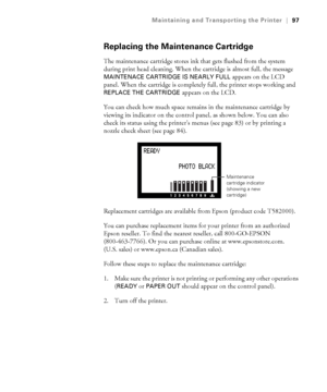 Page 975-97
Maintaining and Transporting the Printer|97
Replacing the Maintenance Cartridge
The maintenance cartridge stores ink that gets flushed from the system 
during print head cleaning. When the cartridge is almost full, the message 
MAINTENACE CARTRIDGE IS NEARLY FULL appears on the LCD 
panel. When the cartridge is completely full, the printer stops working and 
REPLACE THE CARTRIDGE appears on the LCD. 
You can check how much space remains in the maintenance cartridge by 
viewing its indicator on the...