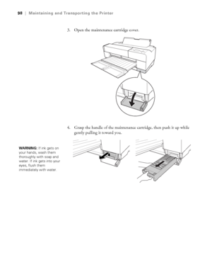 Page 985-98
98|Maintaining and Transporting the Printer
3. Open the maintenance cartridge cover.
4. Grasp the handle of the maintenance cartridge, then push it up while 
gently pulling it toward you.
WARNING: If ink gets on 
your hands, wash them 
thoroughly with soap and 
water. If ink gets into your 
eyes, flush them 
immediately with water.
sp3800Guide.book  Page 98  Monday, January 29, 2007  11:08 AM
 