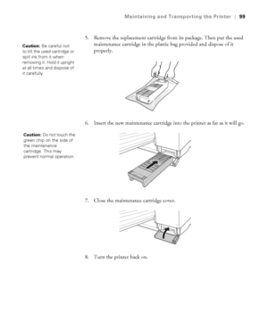 Page 995-99
Maintaining and Transporting the Printer|99
5. Remove the replacement cartridge from its package. Then put the used 
maintenance cartridge in the plastic bag provided and dispose of it 
properly.
6. Insert the new maintenance cartridge into the printer as far as it will go.
7. Close the maintenance cartridge cover.
8. Turn the printer back on.
Caution: Be careful not 
to tilt the used cartridge or 
spill ink from it when 
removing it. Hold it upright 
at all times and dispose of 
it carefully....