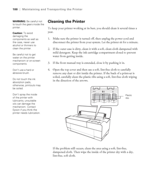 Page 1005-100
100|Maintaining and Transporting the Printer
Cleaning the Printer
To keep your printer working at its best, you should clean it several times a 
year.
1. Make sure the printer is turned off, then unplug the power cord and 
disconnect the printer from your system. Let the printer sit for a minute.
2. If the outer case is dirty, clean it with a soft, clean cloth dampened with 
mild detergent. Keep the ink cartridge compartment closed to prevent 
water from getting inside.
3. If the front manual tray...