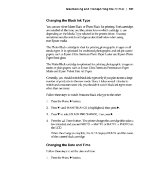 Page 1015-101
Maintaining and Transporting the Printer | 101
Changing the Black Ink Type
You can use either Matte Black or Photo Black for printing. Both cartridges 
are installed all the time, and the printer knows which cartridge to use 
depending on the Media Type selected in the printer driver. You may 
sometimes need to switch cartridges as described below when using 
non-Epson media.
The Photo Black cartridge is ideal for printing photographic images on all 
media types. It is optimized for traditional...