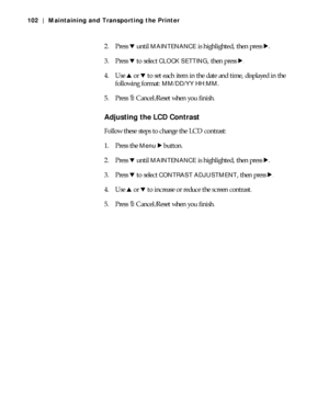 Page 1025-102
102 | Maintaining and Transporting the Printer
2. Press d until MAINTENANCE is highlighted, then press r.
3. Press d to select 
CLOCK SETTING, then press r.
4. Use u or d to set each item in the date and time, displayed in the 
following format: 
MM/DD/YY HH:MM.
5. Press +Cancel/Reset when you finish.
Adjusting the LCD Contrast
Follow these steps to change the LCD contrast:
1. Press the 
Menu r button.
2. Press d until 
MAINTENANCE is highlighted, then press r.
3. Press d to select 
CONTRAST...