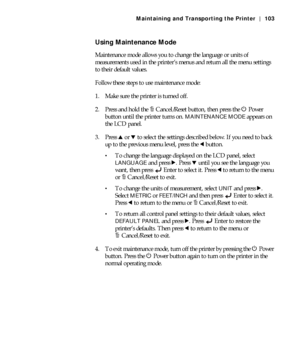 Page 1035-103
Maintaining and Transporting the Printer | 103
Using Maintenance Mode
Maintenance mode allows you to change the language or units of 
measurements used in the printer’s menus and return all the menu settings 
to their default values.
Follow these steps to use maintenance mode:
1. Make sure the printer is turned off.
2. Press and hold the +Cancel/Reset button, then press the P Power 
button until the printer turns on. 
MAINTENANCE MODE appears on 
the LCD panel.
3. Press u or d to select the...