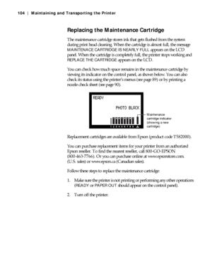 Page 1045-104
104 | Maintaining and Transporting the Printer
Replacing the Maintenance Cartridge
The maintenance cartridge stores ink that gets flushed from the system 
during print head cleaning. When the cartridge is almost full, the message 
MAINTENACE CARTRIDGE IS NEARLY FULL appears on the LCD 
panel. When the cartridge is completely full, the printer stops working and 
REPLACE THE CARTRIDGE appears on the LCD.
You can check how much space remains in the maintenance cartridge by 
viewing its indicator on...