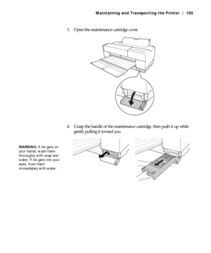 Page 1055-105
Maintaining and Transporting the Printer | 105
3. Open the maintenance cartridge cover.
4. Grasp the handle of the maintenance cartridge, then push it up while 
gently pulling it toward you.
WARNING: If ink gets on 
your hands, wash them 
thoroughly with soap and 
water. If ink gets into your 
eyes, flush them 
immediately with water.
 