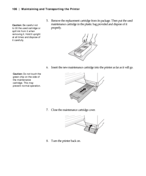 Page 1065-106
106 | Maintaining and Transporting the Printer
5. Remove the replacement cartridge from its package. Then put the used 
maintenance cartridge in the plastic bag provided and dispose of it 
properly.
6. Insert the new maintenance cartridge into the printer as far as it will go.
7. Close the maintenance cartridge cover.
8. Turn the printer back on.
Caution: Be careful not 
to tilt the used cartridge or 
spill ink from it when 
removing it. Hold it upright 
at all times and dispose of 
it carefully....