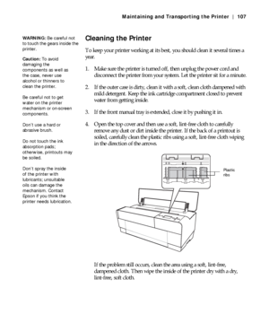 Page 1075-107
Maintaining and Transporting the Printer | 107
Cleaning the Printer
To keep your printer working at its best, you should clean it several times a 
year.
1. Make sure the printer is turned off, then unplug the power cord and 
disconnect the printer from your system. Let the printer sit for a minute.
2. If the outer case is dirty, clean it with a soft, clean cloth dampened with 
mild detergent. Keep the ink cartridge compartment closed to prevent 
water from getting inside.
3. If the front manual...