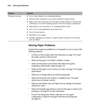 Page 1286-128
128 | Solving Problems
Solving Paper Problems
If paper feed or paper jam problems occur frequently, try one or more of the 
following solutions:
For heavy or thick media, follow the instructions on page 135 to load 
the media correctly in the front slot.
Make sure the paper is not folded, wrinkled, or damp.
Make sure the printer’s environment falls within the required 
temperature and humidity range (see page 135).
Make sure the paper is not too thick or too thin. See page 135 for paper...