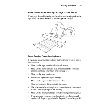 Page 1296-129
Solving Problems | 129
Paper Skews When Printing on Large Format Media
If your paper skews while feeding into the printer, use the edge guide on the 
right side of the auto sheet feeder to help the paper feed straight.
Paper Feed or Paper Jam Problems
If paper jams frequently while feeding or during printing, try one or more of 
these solutions:
Make sure the paper is not folded, wrinkled, or curled.
Make sure the printer is located in an environment that is within the 
printer’s operational...