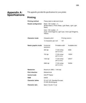 Page 133133
133
This appendix provides the specifications for your printer.
Printing
AppendixA: 
Specifications
Printing methodPressurized on-demand ink jet
Nozzle configurationBlack: 180 nozzles × 3
(Matte Black or Photo Black, Light Black, Light Light 
Black)
Color: 180 nozzles × 5
(Cyan, Vivid Magenta, Light Cyan, Vivid Light Magenta, 
Yellow)
Character modeCharacter pitch Printing column
10 characters per inch 167
Raster graphic modeHorizontal 
resolutionPrintable width Available dots
360 dpi 17.39 inches...